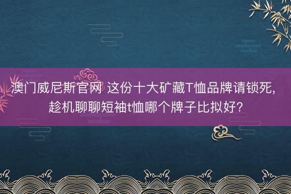 澳门威尼斯官网 这份十大矿藏T恤品牌请锁死， 趁机聊聊短袖t恤哪个牌子比拟好?