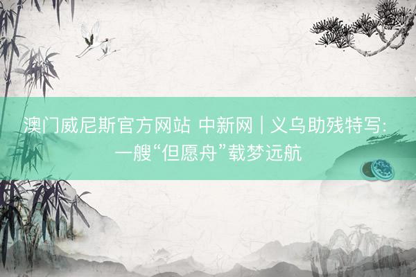 澳门威尼斯官方网站 中新网 | 义乌助残特写: 一艘“但愿舟”载梦远航