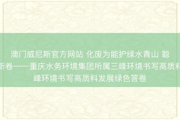 澳门威尼斯官方网站 化废为能护绿水青山 聪惠引擎绘生态新卷——重庆水务环境集团所属三峰环境书写高质料发展绿色答卷
