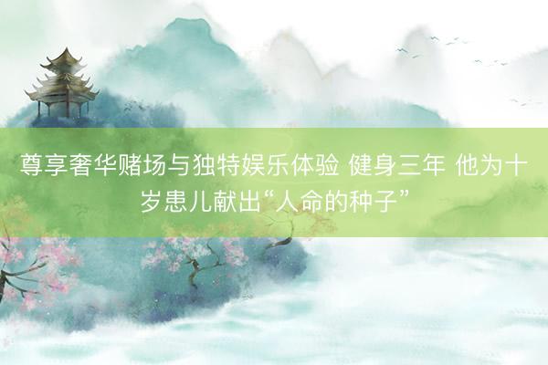 尊享奢华赌场与独特娱乐体验 健身三年 他为十岁患儿献出“人命的种子”