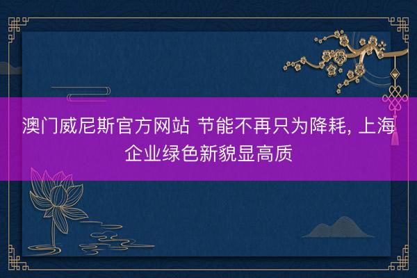澳门威尼斯官方网站 节能不再只为降耗， 上海企业绿色新貌显高质