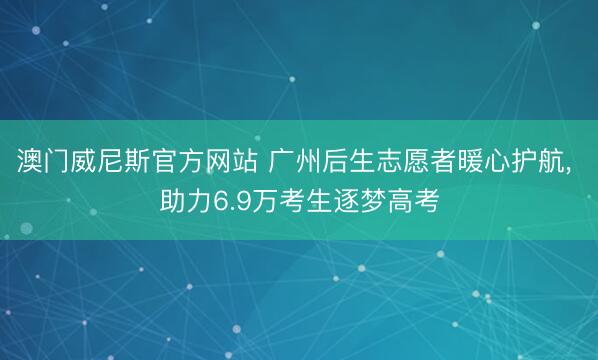 澳门威尼斯官方网站 广州后生志愿者暖心护航， 助力6.9万考生逐梦高考