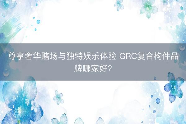 尊享奢华赌场与独特娱乐体验 GRC复合构件品牌哪家好?