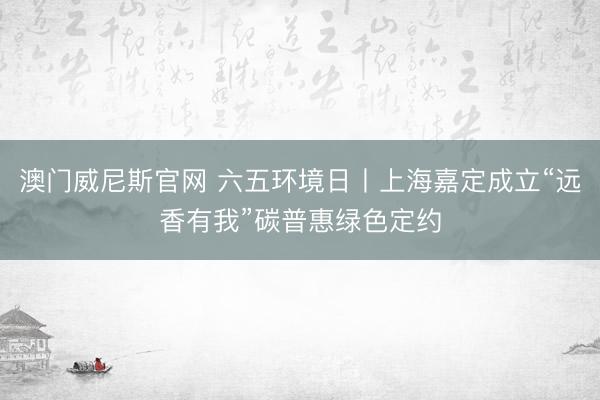澳门威尼斯官网 六五环境日丨上海嘉定成立“远香有我”碳普惠绿色定约