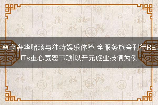 尊享奢华赌场与独特娱乐体验 全服务旅舍刊行REITs重心宽恕事项|以开元旅业技俩为例