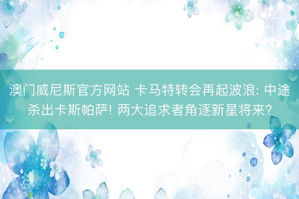 澳门威尼斯官方网站 卡马特转会再起波浪: 中途杀出卡斯帕萨! 两大追求者角逐新星将来?
