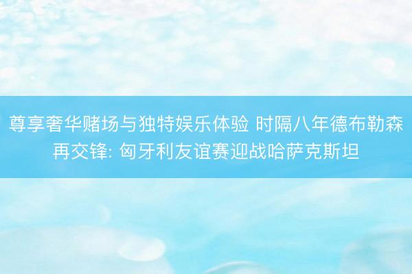 尊享奢华赌场与独特娱乐体验 时隔八年德布勒森再交锋: 匈牙利友谊赛迎战哈萨克斯坦