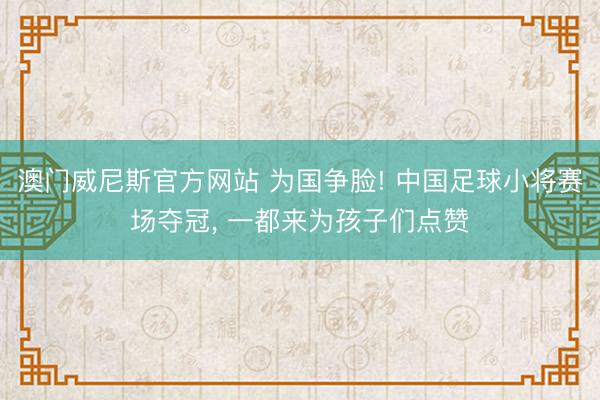 澳门威尼斯官方网站 为国争脸! 中国足球小将赛场夺冠， 一都来为孩子们点赞