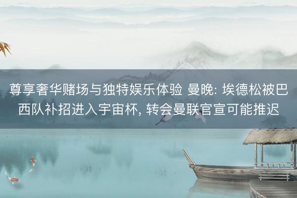 尊享奢华赌场与独特娱乐体验 曼晚: 埃德松被巴西队补招进入宇宙杯， 转会曼联官宣可能推迟