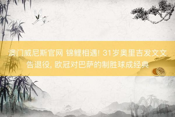 澳门威尼斯官网 锦鲤相遇! 31岁奥里吉发文文告退役， 欧冠对巴萨的制胜球成经典