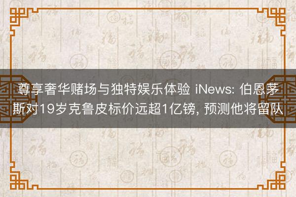 尊享奢华赌场与独特娱乐体验 iNews: 伯恩茅斯对19岁克鲁皮标价远超1亿镑， 预测他将留队