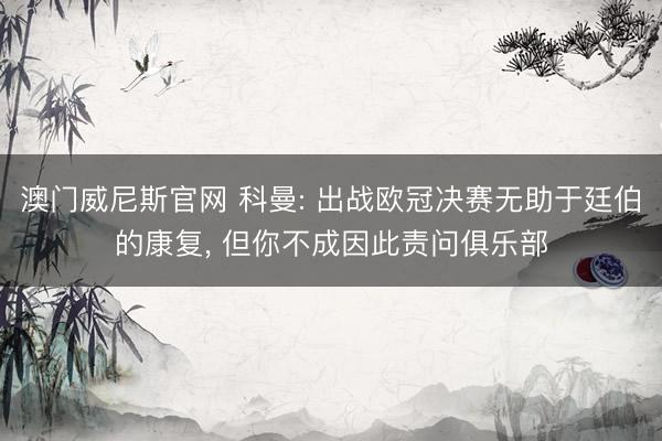澳门威尼斯官网 科曼: 出战欧冠决赛无助于廷伯的康复， 但你不成因此责问俱乐部