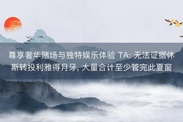 尊享奢华赌场与独特娱乐体验 TA: 无法证据休斯转投利雅得月牙， 大量合计至少管完此夏窗