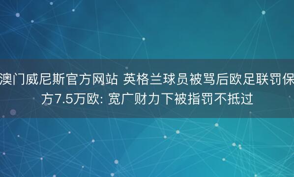 澳门威尼斯官方网站 英格兰球员被骂后欧足联罚保方7.5万欧: 宽广财力下被指罚不抵过