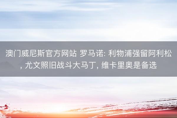 澳门威尼斯官方网站 罗马诺: 利物浦强留阿利松， 尤文照旧战斗大马丁， 维卡里奥是备选