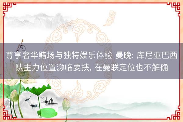 尊享奢华赌场与独特娱乐体验 曼晚: 库尼亚巴西队主力位置濒临要挟， 在曼联定位也不解确