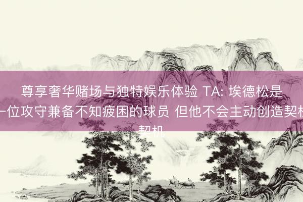 尊享奢华赌场与独特娱乐体验 TA: 埃德松是一位攻守兼备不知疲困的球员 但他不会主动创造契机