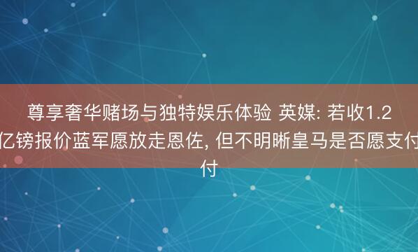 尊享奢华赌场与独特娱乐体验 英媒: 若收1.2亿镑报价蓝军愿放走恩佐， 但不明晰皇马是否愿支付