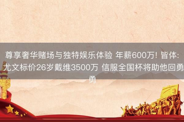 尊享奢华赌场与独特娱乐体验 年薪600万! 皆体: 尤文标价26岁戴维3500万 信服全国杯将助他回勇