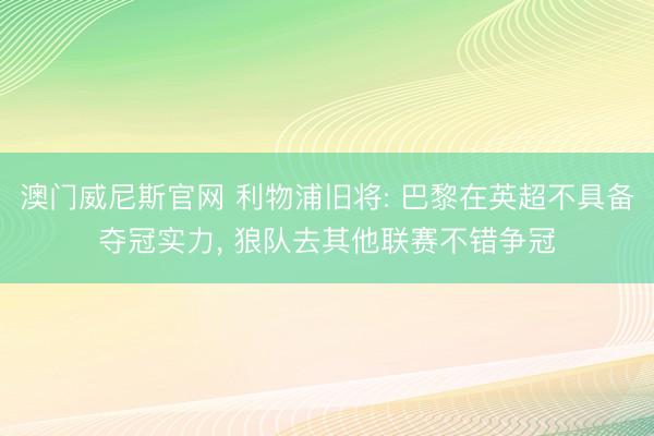 澳门威尼斯官网 利物浦旧将: 巴黎在英超不具备夺冠实力， 狼队去其他联赛不错争冠