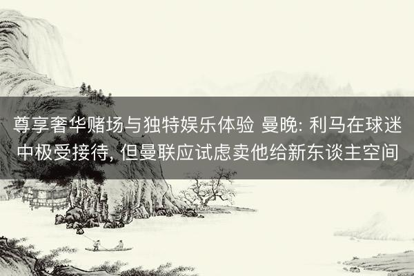 尊享奢华赌场与独特娱乐体验 曼晚: 利马在球迷中极受接待， 但曼联应试虑卖他给新东谈主空间