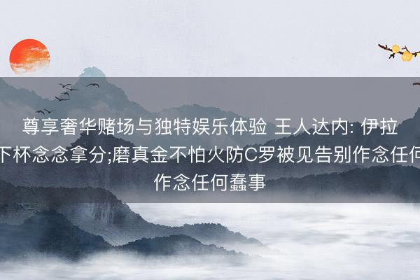 尊享奢华赌场与独特娱乐体验 王人达内: 伊拉克天下杯念念拿分;磨真金不怕火防C罗被见告别作念任何蠢事