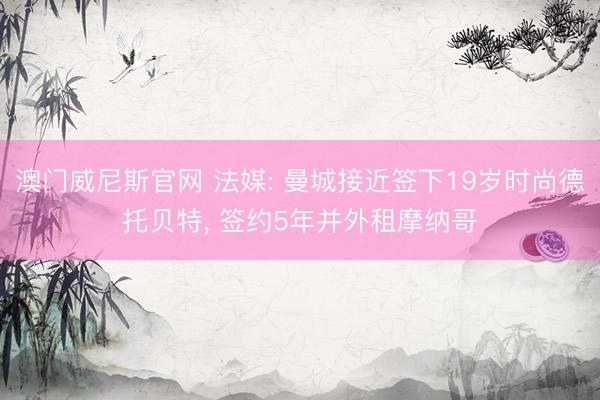 澳门威尼斯官网 法媒: 曼城接近签下19岁时尚德托贝特， 签约5年并外租摩纳哥