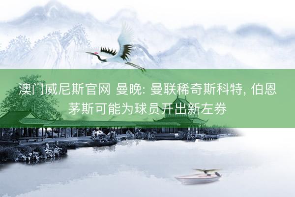 澳门威尼斯官网 曼晚: 曼联稀奇斯科特， 伯恩茅斯可能为球员开出新左券