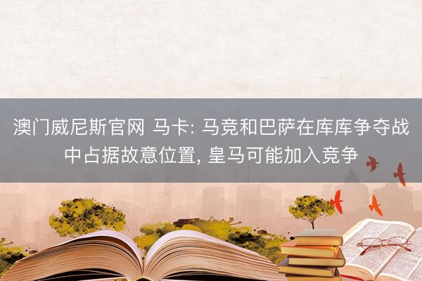 澳门威尼斯官网 马卡: 马竞和巴萨在库库争夺战中占据故意位置， 皇马可能加入竞争