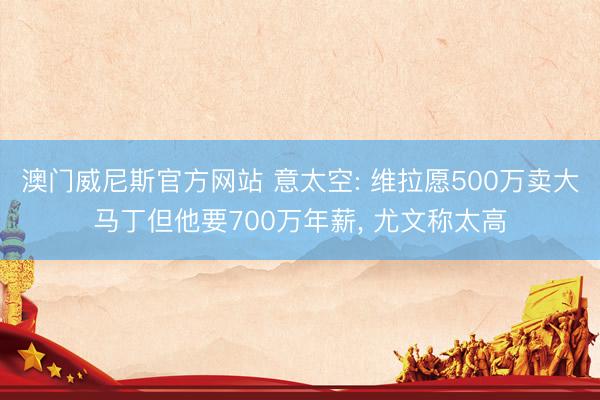 澳门威尼斯官方网站 意太空: 维拉愿500万卖大马丁但他要700万年薪， 尤文称太高