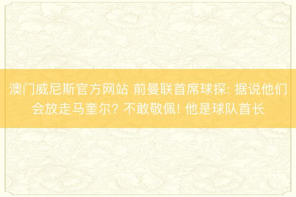 澳门威尼斯官方网站 前曼联首席球探: 据说他们会放走马奎尔? 不敢敬佩! 他是球队首长