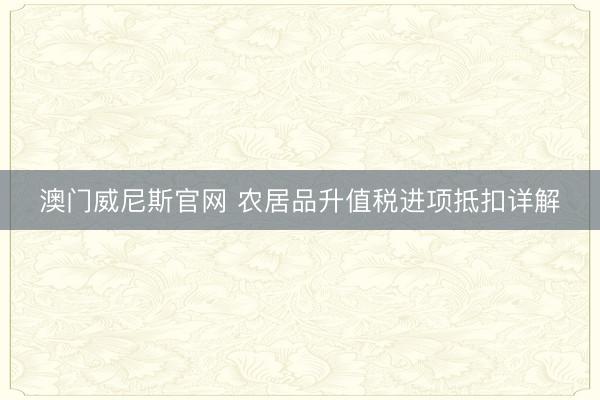 澳门威尼斯官网 农居品升值税进项抵扣详解