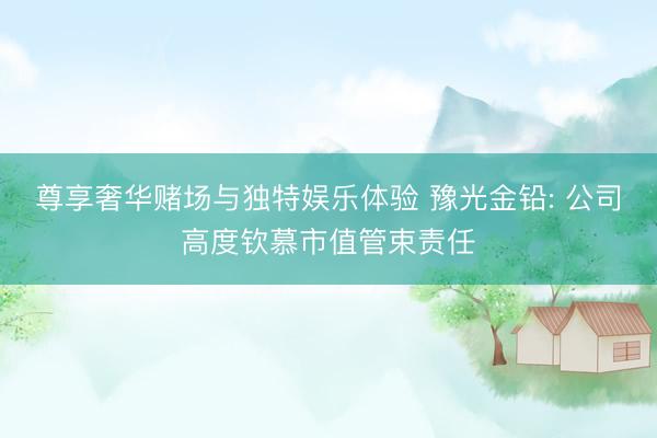 尊享奢华赌场与独特娱乐体验 豫光金铅: 公司高度钦慕市值管束责任