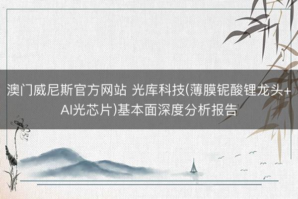澳门威尼斯官方网站 光库科技(薄膜铌酸锂龙头+AI光芯片)基本面深度分析报告