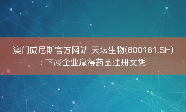 澳门威尼斯官方网站 天坛生物(600161.SH): 下属企业赢得药品注册文凭