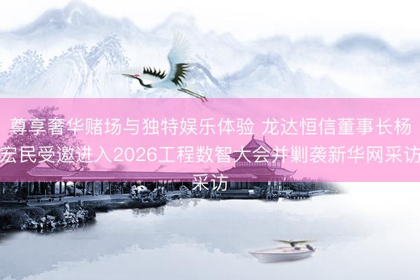 尊享奢华赌场与独特娱乐体验 龙达恒信董事长杨宏民受邀进入2026工程数智大会并剿袭新华网采访