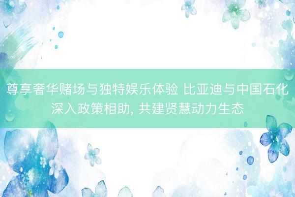 尊享奢华赌场与独特娱乐体验 比亚迪与中国石化深入政策相助， 共建贤慧动力生态
