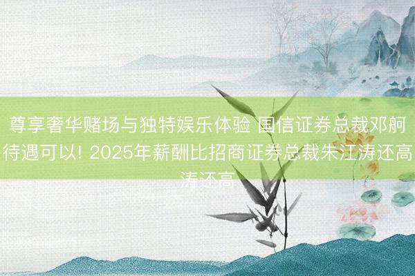 尊享奢华赌场与独特娱乐体验 国信证券总裁邓舸待遇可以! 2025年薪酬比招商证券总裁朱江涛还高