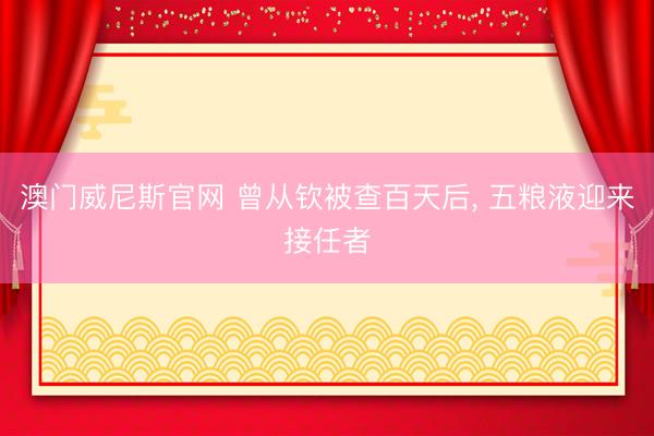 澳门威尼斯官网 曾从钦被查百天后, 五粮液迎来接任者
