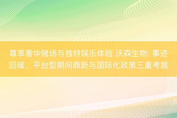 尊享奢华赌场与独特娱乐体验 沃森生物: 事迹回暖、平台型期间鼎新与国际化政策三重考据