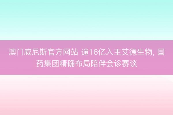 澳门威尼斯官方网站 逾16亿入主艾德生物， 国药集团精确布局陪伴会诊赛谈