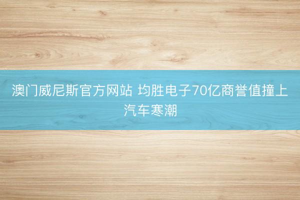 澳门威尼斯官方网站 均胜电子70亿商誉值撞上汽车寒潮