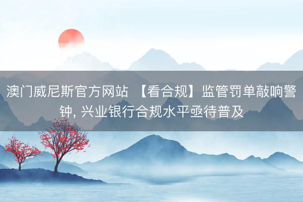 澳门威尼斯官方网站 【看合规】监管罚单敲响警钟， 兴业银行合规水平亟待普及