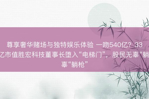尊享奢华赌场与独特娱乐体验 一吻540亿?3300亿市值胜宏科技董事长堕入“电梯门”,股民无辜“躺枪”