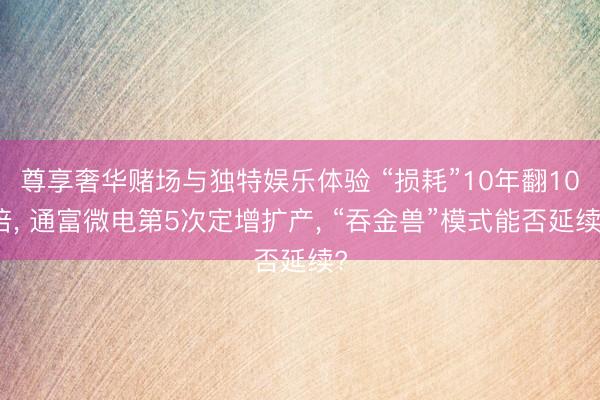 尊享奢华赌场与独特娱乐体验 “损耗”10年翻10倍， 通富微电第5次定增扩产， “吞金兽”模式能否延续?