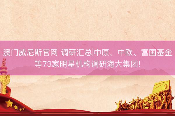 澳门威尼斯官网 调研汇总|中原、中欧、富国基金等73家明星机构调研海大集团!