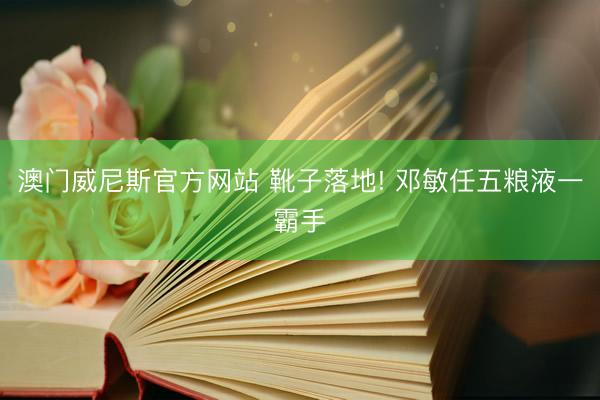 澳门威尼斯官方网站 靴子落地! 邓敏任五粮液一霸手