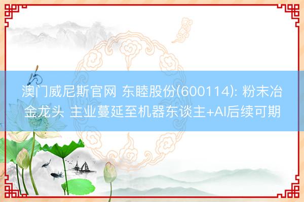 澳门威尼斯官网 东睦股份(600114): 粉末冶金龙头 主业蔓延至机器东谈主+AI后续可期