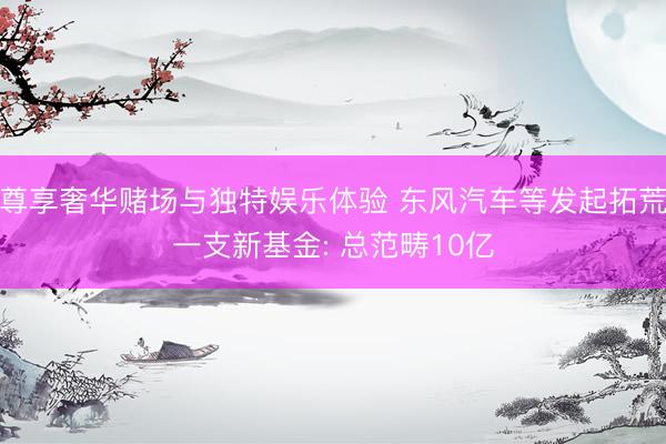 尊享奢华赌场与独特娱乐体验 东风汽车等发起拓荒一支新基金: 总范畴10亿