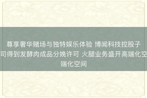 尊享奢华赌场与独特娱乐体验 博闻科技控股子公司得到发酵肉成品分娩许可 火腿业务盛开高端化空间